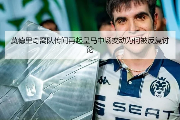 莫德里奇离队传闻再起皇马中场变动为何被反复讨论
